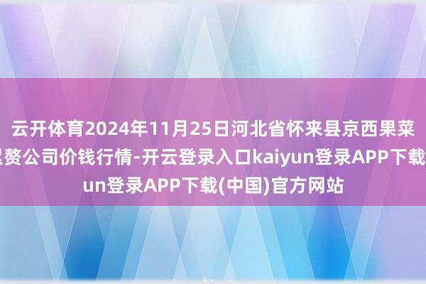 云开体育2024年11月25日河北省怀来县京西果菜批发市集有限累赘公司价钱行情-开云登录入口kaiyun登录APP下载(中国)官方网站