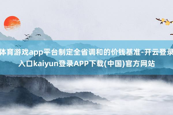 体育游戏app平台制定全省调和的价钱基准-开云登录入口kaiyun登录APP下载(中国)官方网站
