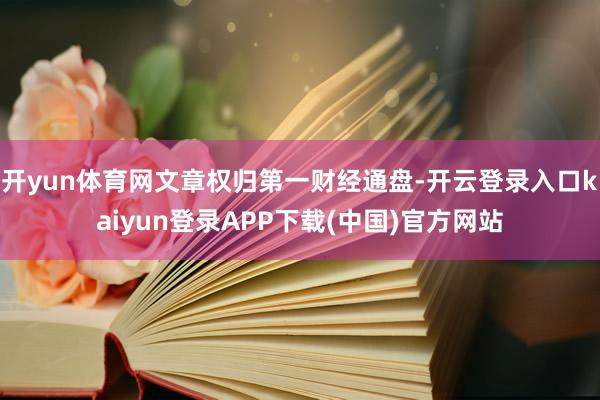 开yun体育网文章权归第一财经通盘-开云登录入口kaiyun登录APP下载(中国)官方网站