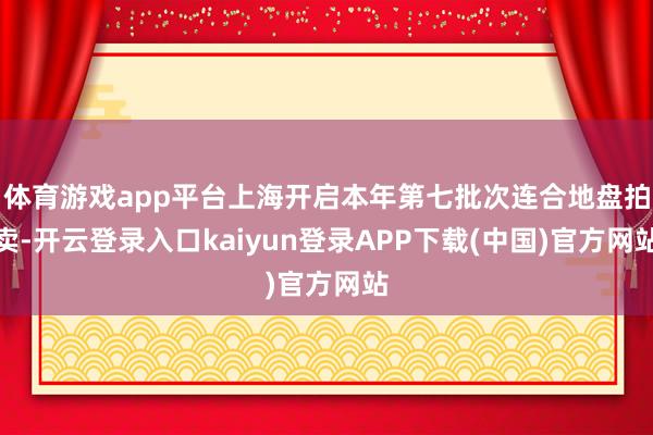体育游戏app平台上海开启本年第七批次连合地盘拍卖-开云登录入口kaiyun登录APP下载(中国)官方网站