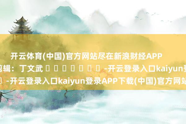 开云体育(中国)官方网站尽在新浪财经APP            						连累剪辑：丁文武 							-开云登录入口kaiyun登录APP下载(中国)官方网站