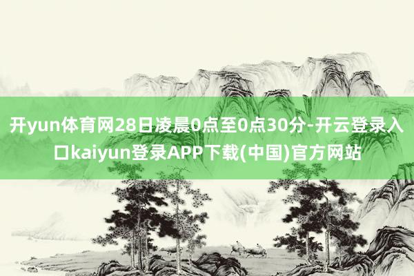 开yun体育网28日凌晨0点至0点30分-开云登录入口kaiyun登录APP下载(中国)官方网站