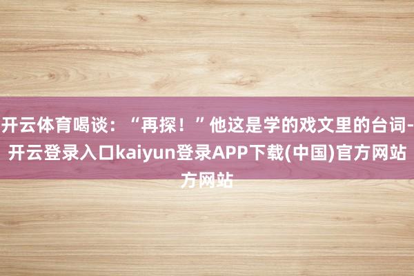 开云体育喝谈：“再探！”他这是学的戏文里的台词-开云登录入口kaiyun登录APP下载(中国)官方网站