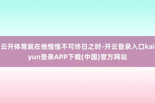 云开体育就在他惶惶不可终日之时-开云登录入口kaiyun登录APP下载(中国)官方网站