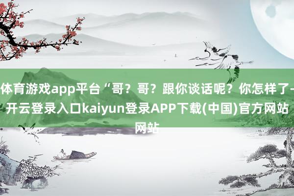 体育游戏app平台“哥？哥？跟你谈话呢？你怎样了-开云登录入口kaiyun登录APP下载(中国)官方网站