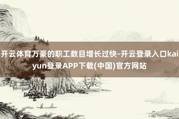 开云体育万豪的职工数目增长过快-开云登录入口kaiyun登录APP下载(中国)官方网站
