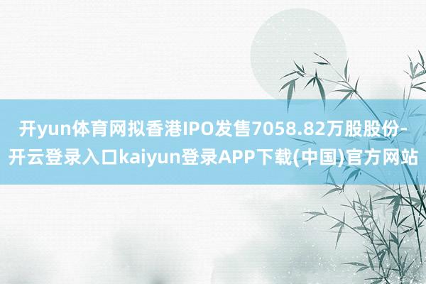 开yun体育网拟香港IPO发售7058.82万股股份-开云登录入口kaiyun登录APP下载(中国)官方网站