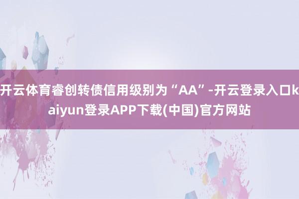 开云体育睿创转债信用级别为“AA”-开云登录入口kaiyun登录APP下载(中国)官方网站