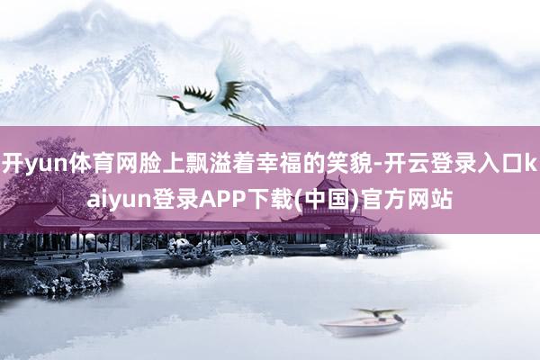 开yun体育网脸上飘溢着幸福的笑貌-开云登录入口kaiyun登录APP下载(中国)官方网站