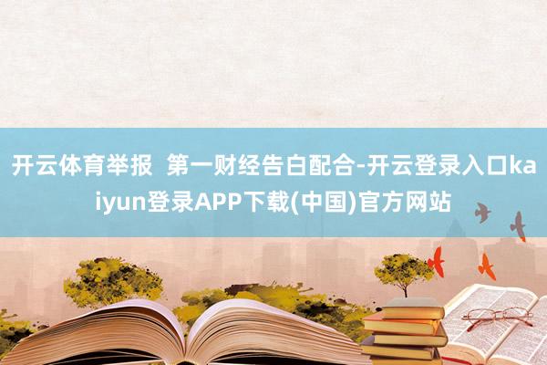 开云体育举报  第一财经告白配合-开云登录入口kaiyun登录APP下载(中国)官方网站