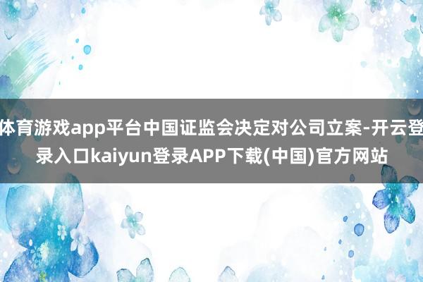 体育游戏app平台中国证监会决定对公司立案-开云登录入口kaiyun登录APP下载(中国)官方网站