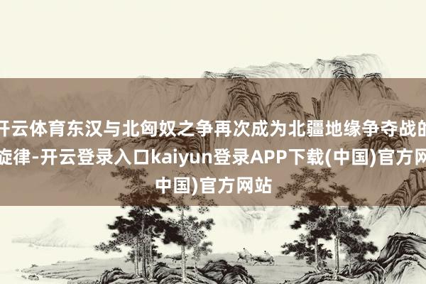 开云体育东汉与北匈奴之争再次成为北疆地缘争夺战的主旋律-开云登录入口kaiyun登录APP下载(中国)官方网站