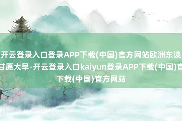 开云登录入口登录APP下载(中国)官方网站欧洲东谈主也别甘愿太早-开云登录入口kaiyun登录APP下载(中国)官方网站