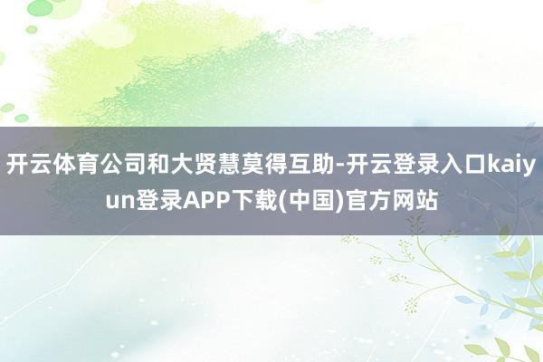 开云体育公司和大贤慧莫得互助-开云登录入口kaiyun登录APP下载(中国)官方网站