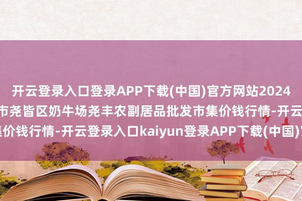 开云登录入口登录APP下载(中国)官方网站2024年12月11日山西省临汾市尧皆区奶牛场尧丰农副居品批发市集价钱行情-开云登录入口kaiyun登录APP下载(中国)官方网站