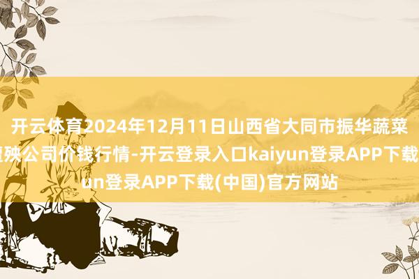 开云体育2024年12月11日山西省大同市振华蔬菜批发商场有限遭殃公司价钱行情-开云登录入口kaiyun登录APP下载(中国)官方网站