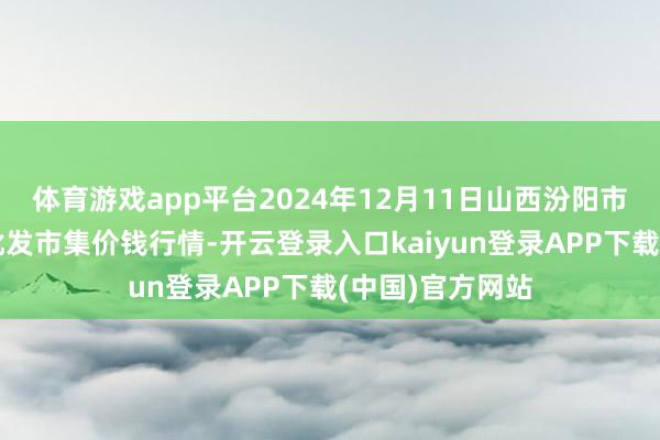 体育游戏app平台2024年12月11日山西汾阳市晋阳农副居品批发市集价钱行情-开云登录入口kaiyun登录APP下载(中国)官方网站