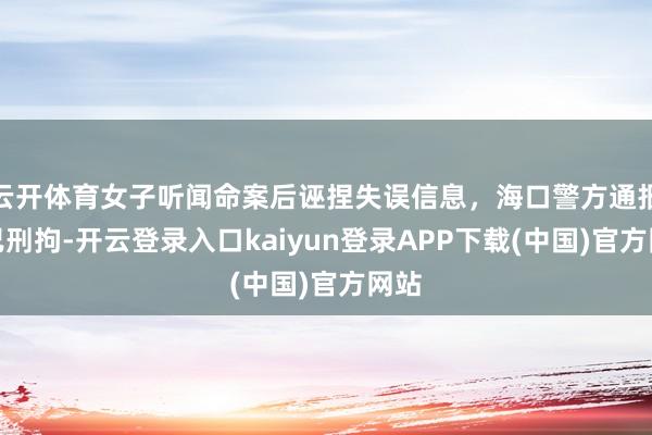 云开体育女子听闻命案后诬捏失误信息，海口警方通报：已刑拘-开云登录入口kaiyun登录APP下载(中国)官方网站