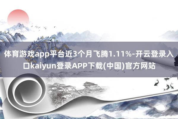体育游戏app平台近3个月飞腾1.11%-开云登录入口kaiyun登录APP下载(中国)官方网站