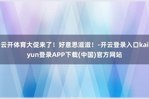 云开体育大促来了！好意思滋滋！-开云登录入口kaiyun登录APP下载(中国)官方网站
