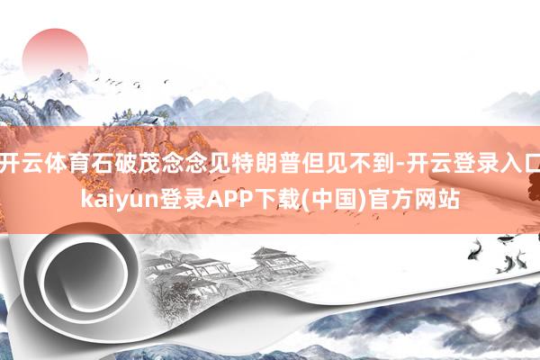 开云体育石破茂念念见特朗普但见不到-开云登录入口kaiyun登录APP下载(中国)官方网站