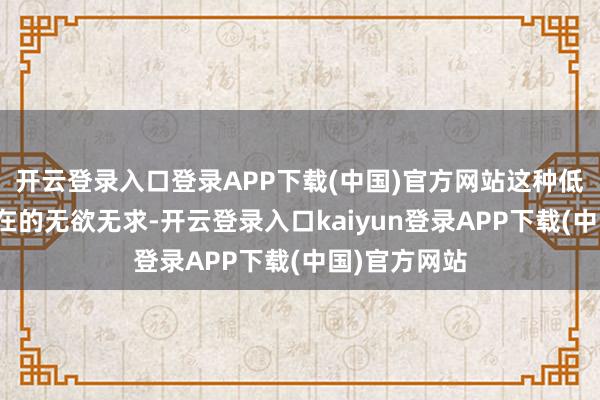 开云登录入口登录APP下载(中国)官方网站这种低空想并非实在的无欲无求-开云登录入口kaiyun登录APP下载(中国)官方网站