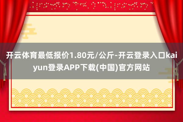 开云体育最低报价1.80元/公斤-开云登录入口kaiyun登录APP下载(中国)官方网站