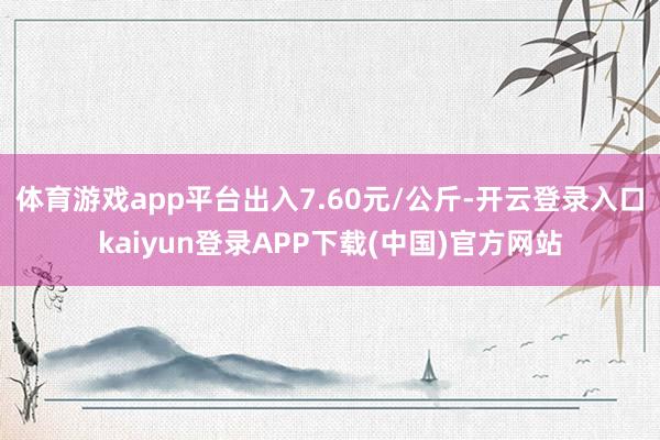 体育游戏app平台出入7.60元/公斤-开云登录入口kaiyun登录APP下载(中国)官方网站