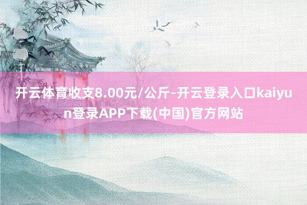 开云体育收支8.00元/公斤-开云登录入口kaiyun登录APP下载(中国)官方网站