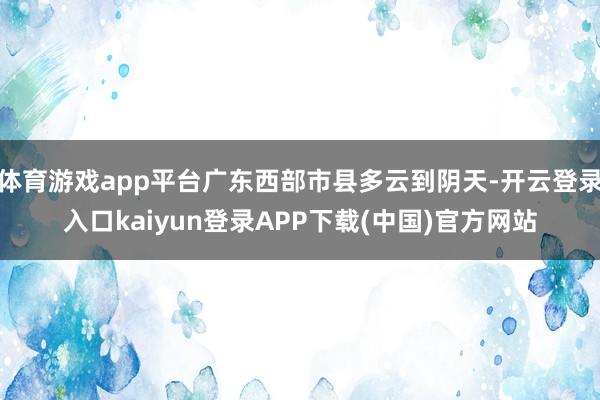 体育游戏app平台广东西部市县多云到阴天-开云登录入口kaiyun登录APP下载(中国)官方网站