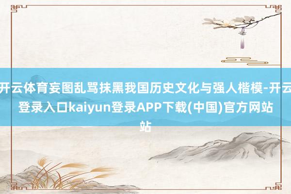开云体育妄图乱骂抹黑我国历史文化与强人楷模-开云登录入口kaiyun登录APP下载(中国)官方网站