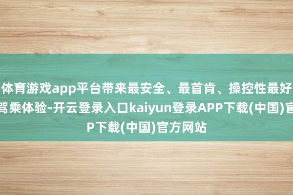 体育游戏app平台带来最安全、最首肯、操控性最好的极致驾乘体验-开云登录入口kaiyun登录APP下载(中国)官方网站