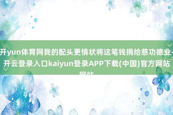开yun体育网我的配头更情状将这笔钱捐给慈功德业-开云登录入口kaiyun登录APP下载(中国)官方网站