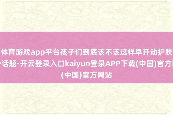 体育游戏app平台孩子们到底该不该这样早开动护肤这个话题-开云登录入口kaiyun登录APP下载(中国)官方网站