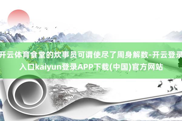 开云体育食堂的炊事员可谓使尽了周身解数-开云登录入口kaiyun登录APP下载(中国)官方网站