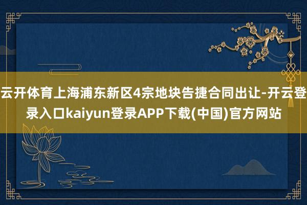 云开体育上海浦东新区4宗地块告捷合同出让-开云登录入口kaiyun登录APP下载(中国)官方网站