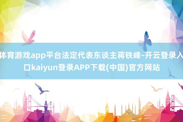 体育游戏app平台法定代表东谈主蒋铁峰-开云登录入口kaiyun登录APP下载(中国)官方网站