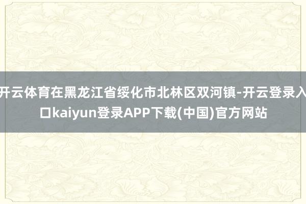 开云体育在黑龙江省绥化市北林区双河镇-开云登录入口kaiyun登录APP下载(中国)官方网站