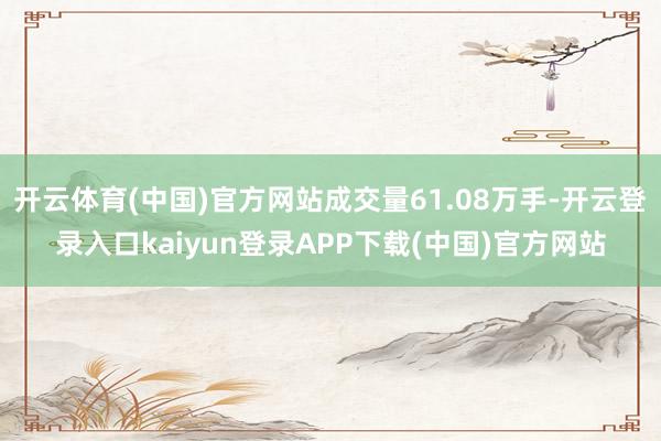 开云体育(中国)官方网站成交量61.08万手-开云登录入口kaiyun登录APP下载(中国)官方网站