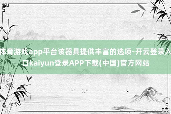 体育游戏app平台该器具提供丰富的选项-开云登录入口kaiyun登录APP下载(中国)官方网站