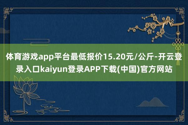 体育游戏app平台最低报价15.20元/公斤-开云登录入口kaiyun登录APP下载(中国)官方网站