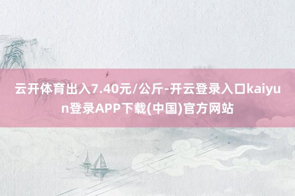 云开体育出入7.40元/公斤-开云登录入口kaiyun登录APP下载(中国)官方网站