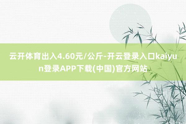 云开体育出入4.60元/公斤-开云登录入口kaiyun登录APP下载(中国)官方网站
