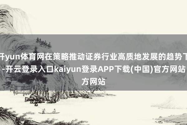 开yun体育网在策略推动证券行业高质地发展的趋势下-开云登录入口kaiyun登录APP下载(中国)官方网站