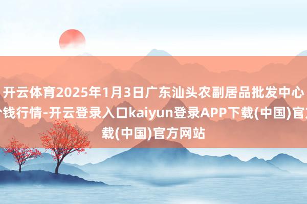 开云体育2025年1月3日广东汕头农副居品批发中心阛阓价钱行情-开云登录入口kaiyun登录APP下载(中国)官方网站