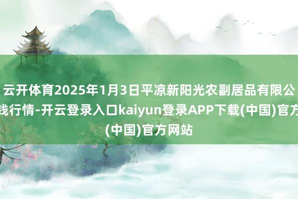 云开体育2025年1月3日平凉新阳光农副居品有限公司价钱行情-开云登录入口kaiyun登录APP下载(中国)官方网站