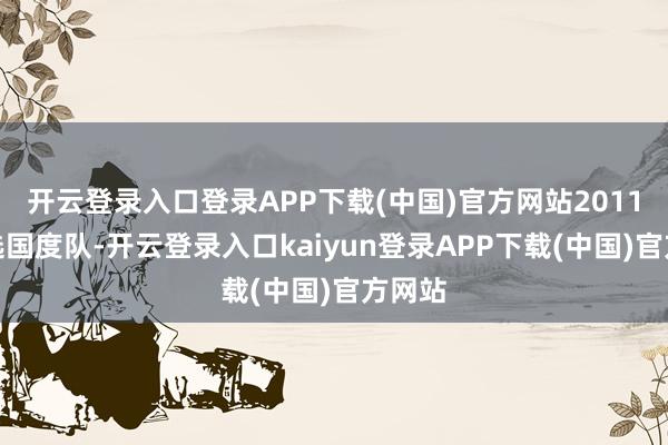 开云登录入口登录APP下载(中国)官方网站2011年入选国度队-开云登录入口kaiyun登录APP下载(中国)官方网站