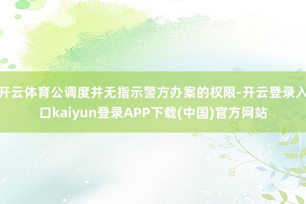 开云体育公调度并无指示警方办案的权限-开云登录入口kaiyun登录APP下载(中国)官方网站