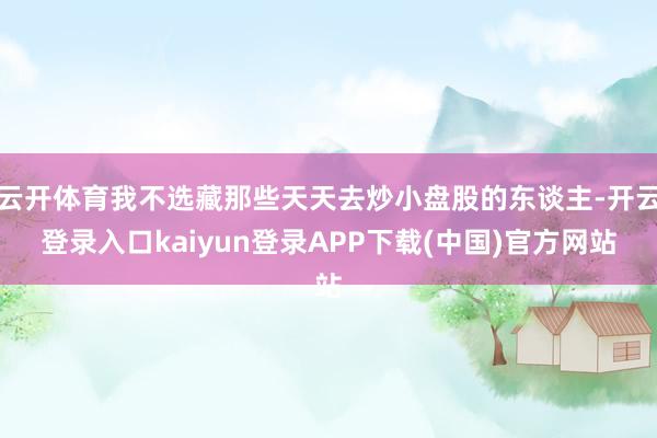 云开体育我不选藏那些天天去炒小盘股的东谈主-开云登录入口kaiyun登录APP下载(中国)官方网站