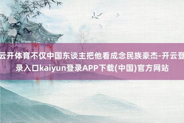云开体育不仅中国东谈主把他看成念民族豪杰-开云登录入口kaiyun登录APP下载(中国)官方网站